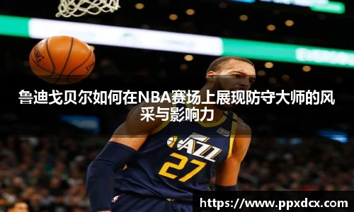 鲁迪戈贝尔如何在NBA赛场上展现防守大师的风采与影响力