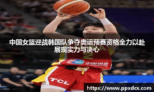 中国女篮迎战韩国队争夺奥运预赛资格全力以赴展现实力与决心